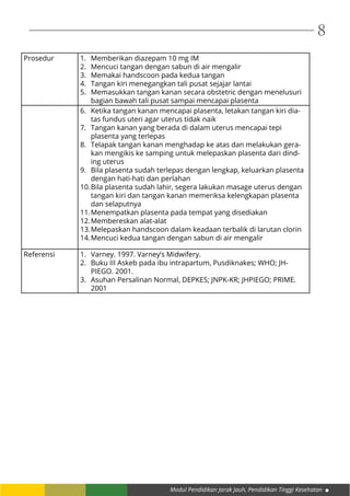 Modul Pendidikan Jarak Jauh, Pendidikan Tinggi Kesehatan
8
Prosedur 1.	 Memberikan diazepam 10 mg IM
2.	 Mencuci tangan dengan sabun di air mengalir
3.	 Memakai handscoon pada kedua tangan
4.	 Tangan kiri menegangkan tali pusat sejajar lantai
5.	 Memasukkan tangan kanan secara obstetric dengan menelusuri
bagian bawah tali pusat sampai mencapai plasenta
6.	 Ketika tangan kanan mencapai plasenta, letakan tangan kiri dia-
tas fundus uteri agar uterus tidak naik
7.	 Tangan kanan yang berada di dalam uterus mencapai tepi
plasenta yang terlepas
8.	 Telapak tangan kanan menghadap ke atas dan melakukan gera-
kan mengikis ke samping untuk melepaskan plasenta dari dind-
ing uterus
9.	 Bila plasenta sudah terlepas dengan lengkap, keluarkan plasenta
dengan hati-hati dan perlahan
10.	Bila plasenta sudah lahir, segera lakukan masage uterus dengan
tangan kiri dan tangan kanan memeriksa kelengkapan plasenta
dan selaputnya
11.	Menempatkan plasenta pada tempat yang disediakan
12.	Membereskan alat-alat
13.	Melepaskan handscoon dalam keadaan terbalik di larutan clorin
14.	Mencuci kedua tangan dengan sabun di air mengalir
Referensi 1.	 Varney. 1997. Varney’s Midwifery.
2.	 Buku III Askeb pada ibu intrapartum, Pusdiknakes; WHO; JH-
PIEGO. 2001.
3.	 Asuhan Persalinan Normal, DEPKES; JNPK-KR; JHPIEGO; PRIME.
2001
 