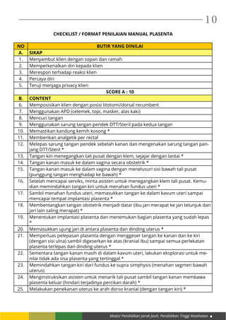 Modul Pendidikan Jarak Jauh, Pendidikan Tinggi Kesehatan
10
CHECKLIST / FORMAT PENILAIAN MANUAL PLASENTA
NO BUTIR YANG DINILAI
A. SIKAP
1. Menyambut klien dengan sopan dan ramah
2. Memperkenalkan diri kepada klien
3. Merespon terhadap reaksi klien
4. Percaya diri
5. Teruji menjaga privacy klien
SCORE A : 10
B. CONTENT
6. Memposisikan klien dengan posisi litotomi/dorsal recumbent
7. Menggunakan APD (celemek, topi, masker, alas kaki)
8. Mencuci tangan
9. Menggunakan sarung tangan pendek DTT/Steril pada kedua tangan
10. Memastikan kandung kemih kosong *
11. Memberikan analgetik per rectal
12. Melepas sarung tangan pendek sebelah kanan dan mengenakan sarung tangan pan-
jang DTT/Steril *
13. Tangan kiri menegangkan tali pusat dengan klem, sejajar dengan lantai *
14. Tangan kanan masuk ke dalam vagina secara obstetrik *
15. Tangan kanan masuk ke dalam vagina dengan menelusuri sisi bawah tali pusat
(punggung tangan menghadap ke bawah) *
16. Setelah mencapai serviks, minta asisten untuk menegangkan klem tali pusat. Kemu-
dian memindahkan tangan kiri untuk menahan fundus uteri *
17. Sambil menahan fundus uteri, memasukkan tangan ke dalam kavum uteri sampai
mencapai tempat implantasi plasenta *
18. Membentangkan tangan obstetrik menjadi datar (ibu jari merapat ke jari telunjuk dan
jari lain saling merapat) *
19. Menentukan implantasi plasenta dan menemukan bagian plasenta yang sudah lepas
*
20. Memasukkan ujung jari di antara plasenta dan dinding uterus *
21. Memperluas pelepasan plasenta dengan menggeser tangan ke kanan dan ke kiri
(dengan sisi ulna) sambil digeserkan ke atas (kranial ibu) sampai semua perlekatan
plasenta terlepas dari dinding uterus *
22. Sementara tangan kanan masih di dalam kavum uteri, lakukan eksplorasi untuk me-
nilai tidak ada sisa plasenta yang tertinggal *
23. Memindahkan tangan kiri dari fundus ke supra simphysis (menahan segmen bawah
uterus)
24. Menginstruksikan asisten untuk menarik tali pusat sambil tangan kanan membawa
plasenta keluar (hindari terjadinya percikan darah) *
25. Melakukan penekanan uterus ke arah dorso kranial (dengan tangan kiri) *
 