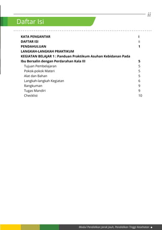 ii
Modul Pendidikan Jarak Jauh, Pendidikan Tinggi Kesehatan
. . . . . . . . . . . . . . . . . . . . . . . . . . . . . . . . . . . . . . . . . . . . . . . . . . . . . . . . . . . . . . . . . . . . . . . . . . .
KATA PENGANTAR									i
DAFTAR ISI											ii
PENDAHULUAN										1
LANGKAH-LANGKAH PRAKTIKUM
KEGIATAN BELAJAR 1 : Panduan Praktikum Asuhan Kebidanan Pada
Ibu Bersalin dengan Perdarahan Kala III						 5
Tujuan Pembelajaran									5
Pokok-pokok Materi									5
Alat dan Bahan										5
Langkah-langkah Kegiatan								6
Rangkuman										9
Tugas Mandiri										9
Checklist											10
Daftar Isi
 