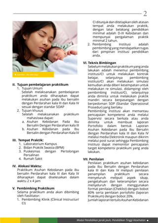 Modul Pendidikan Jarak Jauh, Pendidikan Tinggi Kesehatan
2
II. Tujuan pembelajaran praktikum
1.	 Tujuan Umum
Setelah melaksanakan pembelajaran
praktikum anda diharapkan dapat
melakukan asuhan pada ibu bersalin
dengan Perdarahan kala III dan Kala IV
sesuai dengan standar SOAP
2.	 Tujuan khusus
Setelah melaksanakan praktikum
mahasiswa dapat:
a.	Asuhan Kebidanan Pada Ibu
Bersalin Dengan Perdarahan kala III
b.	Asuhan Kebidanan pada Ibu
Bersalin dengan Perdarahan Kala IV
III. Tempat Praktik:
1.	 Laboratorium Kampus
2.	 Bidan Praktik Swasta (BPM)
3.	 Puskesmas dengan Pertolongan
Persalinan
4.	 Rumah Sakit
IV. Alokasi Waktu:
Praktikum Asuhan Kebidanan pada ibu
bersalin Perdarahan kala III dan Kala IV
diharapkan dapat diselesaikan dalam
waktu 2 x 4 jam
V. Pembimbing Praktikum
Selama praktikum anda akan dibimbing
oleh Fasilitator:
1.	 Pembimbing Klinik (Clinical Instructur/
CI)
CI ditunjuk dan ditetapkan oleh atasan
tempat anda melakukan praktik,
dengan latar belakang pendidikan
minimal adalah D-III Kebidanan dan
mempunyai pengalaman praktik
minimal 2 tahun.
2.	 Pembimbing Institusi adalah
pembimbing yang mendapatkan tugas
dari pimpinan institusi pendidikan
anda.
VI. Teknis Bimbingan
Sebelummelakukanpraktikumyanganda
lakukan adalah menemui pembimbing
institusi/CI untuk melakukan kontrak
belajar, selanjutnya pembimbing
institusi/CI akan melakukan simulasi
kemudian anda diberi kesempatan untuk
melakukan re simulasi. didampingi oleh
pembimbing institusi/CI, selanjutnya
anda diminta untuk melakukan praktik
mandiri secara berpasangan dengan
berpedoman SOP (Standar Operasional
Prosedur) yang berlaku
Pembimbing institusi akan memantau
pencapaian kompetensi anda melalui
Supervisi secara berkala atau anda
diminta untuk membuat laporan
Portofolio dalam bentuk Laporan
Asuhan Kebidanan pada Ibu Bersalin
dengan Perdarahan kala III dan Kala IV
melalui media Elektronik maupun dikirim
melalui post surat sehingga Pembimbing
Institusi dapat memonitor pencapaian
target kompetensi praktikum yang anda
lakukan.
VII. Penilaian
Penilaian praktikum asuhan kebidanan
pada Ibu Bersalin dengan Perdarahan
kala III dan Kala IV meliputi penilaian
penampilan praktikum secara
menyeluruh meliputi aspek sikap,
pengetahuan dan keterampilan secara
menyeluruh dengan menggunakan
format penilaian (Cheklist) dengan bobot
80% serta penilaian portofolio (laporan
Praktikum) dengan bobot 20%.
JumlahlaporantertulisAsuhanKebidanan
Gambar : Ibu dan bayi
 