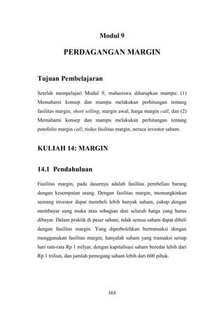 163
Modul 9
PERDAGANGAN MARGIN
Tujuan Pembelajaran
Setelah mempelajari Modul 9, mahasiswa diharapkan mampu: (1)
Memahami konsep dan mampu melakukan perhitungan tentang
fasilitas margin, short selling, margin awal, harga margin call, dan (2)
Memahami konsep dan mampu melakukan perhitungan tentang
potofolio margin call; risiko fasilitas margin, neraca investor saham.
KULIAH 14: MARGIN
14.1 Pendahuluan
Fasilitas margin, pada dasarnya adalah fasilitas pembelian barang
dengan kesempatan utang. Dengan fasilitas margin, memungkinkan
seorang investor dapat membeli lebih banyak saham, cukup dengan
membayar uang muka atau sebagian dari seluruh harga yang harus
dibayar. Dalam praktik di pasar saham, tidak semua saham dapat dibeli
dengan fasilitas margin. Yang diperbolehkan bertransaksi dengan
menggunakan fasilitas margin, hanyalah saham yang transaksi setiap
hari rata-rata Rp 1 milyar, dengan kapitalisasi saham beredar lebih dari
Rp 1 triliun, dan jumlah pemegang saham lebih dari 600 pihak.
 