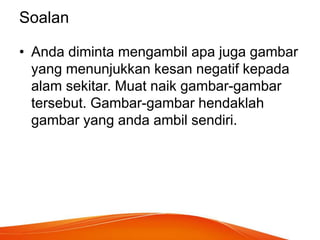 Soalan
• Anda diminta mengambil apa juga gambar
yang menunjukkan kesan negatif kepada
alam sekitar. Muat naik gambar-gambar
tersebut. Gambar-gambar hendaklah
gambar yang anda ambil sendiri.