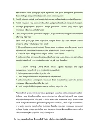 Analisa break even point juga dapat digunakan oleh pihak menejemen perusahaan
dalam berbagai pengambilan keputusan, antara lain mengenai :
1. Jumlah minimal produk yang harus terjual agar perusahaan tidak mengalami kerugian.
2. Jumlah penjualan yang harus dipertahankan agar perusahaan tidak mengalami kerugian.
3. Besarnya penyimpanan penjualan berupa penurunan volume yang terjual agar
perusahaan tidak menderita kerugian.
4. Untuk mengetahui efek perubahan harga jual, biaya maupun volume penjualan terhadap
laba yang diperoleh.
Break even point juga dapat digunakan dengan dalam tiga cara terpisah, namun
ketiganya saling berhubungan, yaitu untuk :
1. Menganalisa program otomatisasi dimana suatu perusahaan akan beroperasi secara
lebih mekanis dan otomatis dan mengganti biaya variabel dengan biaya tetap.
2. Menelaah impak dari perluasan tingkat operasi secara umum.
3. Untuk membuat keputusan tentang produk baru yang harus dicapai jika perusahaan
menginginkan break even point dalam suatu proyek yang diusulkan.
Menurut Harahap (2004) Dalam analisa laporan keuangan kita dapat
menggunakan rumus break even point untuk mengetahui :
1. Hubungan antara penjualan biaya dan laba.
2. Untuk mengetahui struktur biaya tetap dan biaya variabel.
3. Untuk mengetahui kemampuan perusahaan dalam menekan biaya dan batas dimana
perusahaan tidak mengalami laba dan rugi.
4. Untuk mengetahui hubungan antara cost, volume, harga dan laba.
Analisa break even point memberikan penerapan yang luas untuk menguji tindakan-
tindakan yang diusulkan dalam mempertimbangkan alternatif-alternatif atau tujuan
pengambilan keputusan yang lain. Analisa break even point tidak hanya semata-mata
untuk mengetahui keadaan perusahaan yang break even saja, akan tetapi analisa break
even point mampu memeberikan informasi kepada pimpinan perusahaan mengenai
berbagai tingkat volume penjualan, serta hubungan dengan kemungkinan memperoleh
laba menurut tingkat penjualan yang bersangkutan
3. Apa yang dimaksud dengan R/C Ratio jelaskan beserta indikatornya.
 