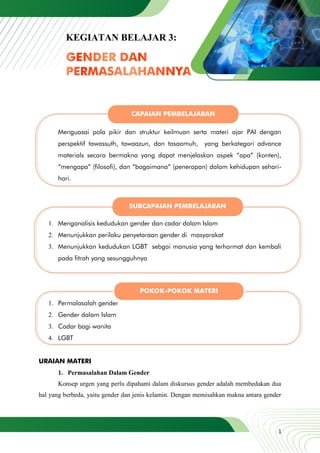 1
Menguasai pola pikir dan struktur keilmuan serta materi ajar PAI dengan
perspektif tawassuth, tawaazun, dan tasaamuh, yang berkategori advance
materials secara bermakna yang dapat menjelaskan aspek “apa” (konten),
“mengapa” (filosofi), dan “bagaimana” (penerapan) dalam kehidupan sehari-
hari.
1. Menganalisis kedudukan gender dan cadar dalam Islam
2. Menunjukkan perilaku penyetaraan gender di masyarakat
3. Menunjukkan kedudukan LGBT sebgai manusia yang terhormat dan kembali
pada fitrah yang sesungguhnya
1. Permalasalah gender
2. Gender dalam Islam
3. Cadar bagi wanita
4. LGBT
URAIAN MATERI
1. Permasalahan Dalam Gender
Konsep urgen yang perlu dipahami dalam diskursus gender adalah membedakan dua
hal yang berbeda, yaitu gender dan jenis kelamin. Dengan memisahkan makna antara gender
KEGIATAN BELAJAR 3:
CAPAIAN PEMBELAJARAN
SUBCAPAIAN PEMBELAJARAN
POKOK-POKOK MATERI
 