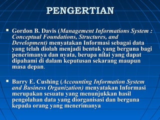 PPEENNGGEERRTTIIAANN 
 Gordon B. Davis (Management Informations System : 
Conceptual Foundations, Structures, and 
Development) menyatakan Informasi sebagai data 
yang telah diolah menjadi bentuk yang berguna bagi 
penerimanya dan nyata, berupa nilai yang dapat 
dipahami di dalam keputusan sekarang maupun 
masa depan. 
 Barry E. Cushing (Accounting Information System 
and Business Organization) menyatakan Informasi 
merupakan sesuatu yang menunjukkan hasil 
pengolahan data yang diorganisasi dan berguna 
kepada orang yang menerimanya 
 