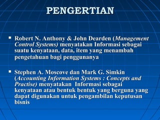 PPEENNGGEERRTTIIAANN 
 Robert N. Anthony & John Dearden (Management 
Control Systems) menyatakan Informasi sebagai 
suatu kenyataan, data, item yang menambah 
pengetahuan bagi penggunanya 
 Stephen A. Moscove dan Mark G. Simkin 
(Accounting Information Systems : Concepts and 
Practise) menyatakan Informasi sebagai 
kenyataan atau bentuk bentuk yang berguna yang 
dapat digunakan untuk pengambilan keputusan 
bisnis 
 