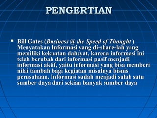 PPEENNGGEERRTTIIAANN 
 Bill Gates (Business @ the Speed of Thought ) 
Menyatakan Informasi yang di-share-lah yang 
memiliki kekuatan dahsyat, karena informasi ini 
telah berubah dari informasi pasif menjadi 
informasi aktif, yaitu informasi yang bisa memberi 
nilai tambah bagi kegiatan misalnya bisnis 
perusahaan. Informasi sudah menjadi salah satu 
sumber daya dari sekian banyak sumber daya 
 