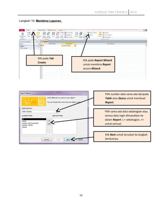 KURSUS TMK TAHUN 5 2014
Langkah 10: Membina Laporan.
12
Klik pada Tab
Create.
Pilih sumber data sama ada daripada
Table atau Query untuk membuat
Report.
Pilih sama ada data sebahagian atau
semua data ingin dimasukkan ke
dalam Report. ( > sebahagian, >>
untuk semua)
Klik Next untuk teruskan ke langkah
berikutnya.
Klik pada Report Wizard
untuk membina Report
secara Wizard.
 