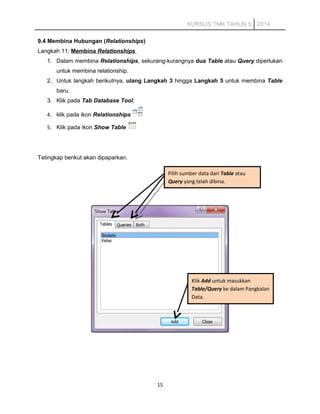 KURSUS TMK TAHUN 5 2014
9.4 Membina Hubungan (Relationships)
Langkah 11: Membina Relationships
1. Dalam membina Relationships, sekurang-kurangnya dua Table atau Query diperlukan
untuk membina relationship.
2. Untuk langkah berikutnya, ulang Langkah 3 hingga Langkah 5 untuk membina Table
baru.
3. Klik pada Tab Database Tool,
4. klik pada ikon Relationships
5. Klik pada ikon Show Table
Tetingkap berikut akan dipaparkan.
15
Pilih sumber data dari Table atau
Query yang telah dibina.
Klik Add untuk masukkan
Table/Query ke dalam Pangkalan
Data.
 