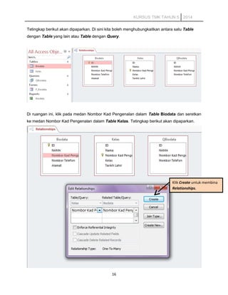 KURSUS TMK TAHUN 5 2014
Tetingkap berikut akan dipaparkan. Di sini kita boleh menghubungkaitkan antara satu Table
dengan Table yang lain atau Table dengan Query.
Di ruangan ini, klik pada medan Nombor Kad Pengenalan dalam Table Biodata dan seretkan
ke medan Nombor Kad Pengenalan dalam Table Kelas. Tetingkap berikut akan dipaparkan.
16
Klik Create untuk membina
Relationships.
 