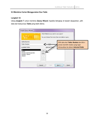 KURSUS TMK TAHUN 5 2014
9.5 Membina Carian Menggunakan Dua Table
Langkah 12:
Ulang langkah 7 untuk membina Query Wizard. Apabila tetingkap di bawah dipaparkan, pilih
data dari kedua-dua Table yang telah dibina.
18
Pilih data dari Table: Biodata dan klik >
untuk memilih medan yang ingin
dimasukkan ke dalam Selected Fields.
 