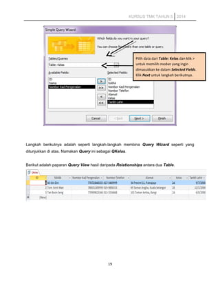 KURSUS TMK TAHUN 5 2014
Langkah berikutnya adalah seperti langkah-langkah membina Query Wizard seperti yang
ditunjukkan di atas. Namakan Query ini sebagai QKelas.
Berikut adalah paparan Query View hasil daripada Relationships antara dua Table.
19
Pilih data dari Table: Kelas dan klik >
untuk memilih medan yang ingin
dimasukkan ke dalam Selected Fields.
Klik Next untuk langkah berikutnya.
 