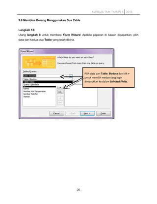 KURSUS TMK TAHUN 5 2014
9.6 Membina Borang Menggunakan Dua Table
Langkah 13:
Ulang langkah 9 untuk membina Form Wizard. Apabila paparan di bawah dipaparkan, pilih
data dari kedua-dua Table yang telah dibina.
20
Pilih data dari Table: Biodata dan klik >
untuk memilih medan yang ingin
dimasukkan ke dalam Selected Fields.
 