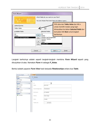 KURSUS TMK TAHUN 5 2014
Langkah berikutnya adalah seperti langkah-langkah membina Form Wizard seperti yang
ditunjukkan di atas. Namakan Form ini sebagai F_Kelas.
Berikut adalah paparan Form View hasil daripada Relationships antara dua Table.
21
Pilih data dari Table: Kelas dan klik >
untuk memilih medan yang ingin
dimasukkan ke dalam Selected Fields dan
kemudian klik Next untuk langkah
berikutnya.
 