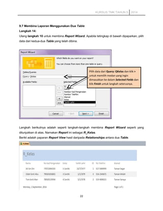 KURSUS TMK TAHUN 5 2014
9.7 Membina Laporan Menggunakan Dua Table
Langkah 14:
Ulang langkah 10 untuk membina Report Wizard. Apabila tetingkap di bawah dipaparkan, pilih
data dari kedua-dua Table yang telah dibina.
Langkah berikutnya adalah seperti langkah-langkah membina Report Wizard seperti yang
ditunjukkan di atas. Namakan Report ini sebagai R_Kelas.
Berikt adalah paparan Report View hasil daripada Relationships antara dua Table.
22
Pilih data dari Query: QKelas dan klik >
untuk memilih medan yang ingin
dimasukkan ke dalam Selected Fields dan
klik Finish untuk langkah seterusnya.
 