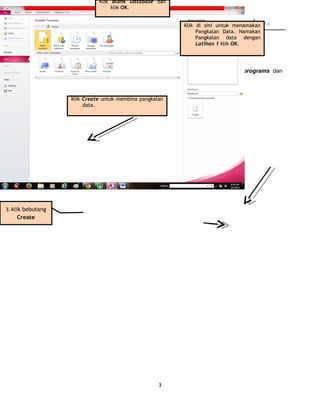 KURSUS TMK TAHUN 5 2014
9.2 Membina Pangkalan Data
Langkah 1: Memulakan Access
Klik pada bebutang Start untuk memaparkan menu start. Klik pada menu programs dan
seterusnya klik pada Microsoft Access.
Langkah 2 : Membina Database Baru
3
3. klik bebutang
Create
Klik Blank Database dan
klik OK.
Klik di sini untuk menamakan
Pangkalan Data. Namakan
Pangkalan data dengan
Latihan 1 klik OK.
Klik Create untuk membina pangkalan
data.
 
