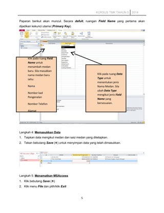 KURSUS TMK TAHUN 5 2014
Paparan berikut akan muncul. Secara defult, ruangan Field Name yang pertama akan
dijadikan kekunci utama (Primary Key).
Langkah 4: Memasukkan Data
1. Taipkan data mengikut medan dan saiz medan yang ditetapkan.
2. Tekan bebutang Save () untuk menyimpan data yang telah dimasukkan.
Langkah 5: Menamatkan MSAccess
1. Klik bebutang Save ()
2. Klik menu File dan pilih/klik Exit
5
Klik pada ruang Field
Name untuk
menambah medan
baru. Sila masukkan
nama medan baru
iaitu:
Nama
Nombor kad
Pengenalan
Nombor Telefon
Alamat
Klik pada ruang Data
Type untuk
menentukan jenis
Nama Medan. Sila
ubah Data Type
mengikut jenis Field
Name yang
bersesuaian.
 