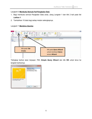 KURSUS TMK TAHUN 5 2014
Langkah 6: Membuka Semula Fail Pangkalan Data
1. Bagi membuka semula Pangkalan Data anda, ulang Langkah 1 dan klik 2 kali pada fail
Latihan 1
2. Tambahkan 10 data bagi setiap medan selengkapnya.
Langkah 7: Membina Queries
Tetingkap berikut akan terpapar. Pilih Simple Query Wizard dan klik OK untuk terus ke
langkah berikutnya.
6
Klik pada Tab
Create.
Klik pada Query Wizard
untuk membuat Query
secara Wizard.
 