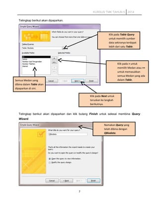 KURSUS TMK TAHUN 5 2014
Tetingkap berikut akan dipaparkan.
Tetingkap berikut akan dipaparkan dan klik butang Finish untuk selesai membina Query
Wizard.
7
Namakan Query yang
telah dibina dengan
QBiodata.
Klik pada Table Query
untuk memilih sumber
data sekiranya terdapat
lebih dari satu Table.
Semua Medan yang
dibina dalam Table akan
dipaparkan di sini.
Klik pada > untuk
memilih Medan atau >>
untuk memasukkan
semua Medan yang ada
dalam Table.
Klik pada Next untuk
teruskan ke langkah
berikutnya.
 