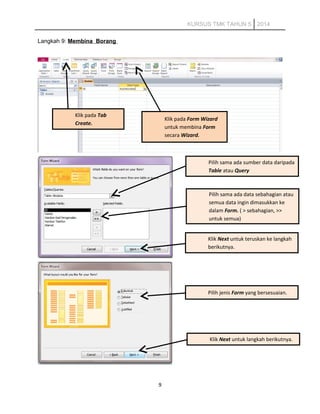 KURSUS TMK TAHUN 5 2014
Langkah 9: Membina Borang
9
Klik pada Tab
Create.
Klik pada Form Wizard
untuk membina Form
secara Wizard.
Pilih sama ada sumber data daripada
Table atau Query
Pilih sama ada data sebahagian atau
semua data ingin dimasukkan ke
dalam Form. ( > sebahagian, >>
untuk semua)
Klik Next untuk teruskan ke langkah
berikutnya.
Pilih jenis Form yang bersesuaian.
Klik Next untuk langkah berikutnya.
 