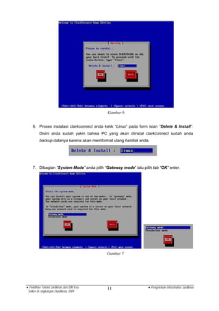 Gambar 6


    6. Proses instalasi clarkconnect anda ketik “Linux” pada form isian “Delete & Install”.
          Disini anda sudah yakin bahwa PC yang akan diinstal clarkconnect sudah anda
          backup datanya karena akan memformat ulang hardisk anda.




    7. Dibagian “System Mode” anda pilih “Gateway mode” lalu pilih tab “OK” enter.




                                            Gambar 7




• Pelatihan Teknisi Jardiknas dan SIM Keu   11                    • Pengelolaan Infrastruktur Jardiknas
 Satker di Lingkungan Depdiknas 2009
 