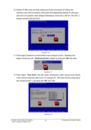 10. Setelah IP Wan anda set tahap selanjutnya anda memasukan IP addres dan
          netmask untuk internal interface LAN (Lokal Area Networking Setting) IP LAN yang
          anda set ini di gunakan client sebagai Gatewaynya. Anda set ip LAN cth: 192.168.1.1
          dengan netmask 255.255.255.0




                                            Gambar 10
    11. Pada bagian hostname ini anda berikan nama hostnya (contoh : Gateway) dan
          bagian domainnya (cth : Clarkconnect.lan), setelah itu anda pilih “OK” lalu enter.




                                               Gambar 11
    12. Pada bagian “Time Zone”, kita pilih waktu berdasarkan waktu tempat anda berada
          untuk mencari Indonesia ketik hurup ”In” sebagai cth : AM maka America yang keluar
          atau dengan panah ↑↓ lalu tekan tab “OK” dan enter




                                               Gambar 12


• Pelatihan Teknisi Jardiknas dan SIM Keu       13                     • Pengelolaan Infrastruktur Jardiknas
 Satker di Lingkungan Depdiknas 2009
 