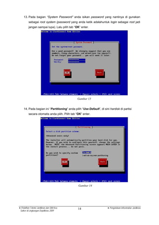 13. Pada bagian “System Password” anda isikan password yang nantinya di gunakan
          sebagai root system (password yang anda ketik adalahuntuk login sebagai root jadi
          jangan sampai lupa). Lalu pilih tab “OK” enter.




                                                Gambar 13


    14. Pada bagian ini “Partitioning” anda pilih “Use Default”, di sini hardisk di partisi
          secara otomatis anda pilih. Pilih tab “OK” enter.




                                                 Gambar 14




• Pelatihan Teknisi Jardiknas dan SIM Keu        14                    • Pengelolaan Infrastruktur Jardiknas
 Satker di Lingkungan Depdiknas 2009
 