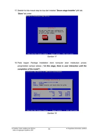 17. Setelah itu kita masuk step ke dua dari instalasi ”Secon stage Installer” pilih tab
          ”Done” lalu enter.




                                              Gambar 17


    18. Pada bagian Packege Installation disini komputer akan melakukan proses
          penginstallan sampai selesai. (“at this stage, there is user interaction until the
          completion of the install”)




                                              Gambar 18




• Pelatihan Teknisi Jardiknas dan SIM Keu     16                      • Pengelolaan Infrastruktur Jardiknas
 Satker di Lingkungan Depdiknas 2009
 