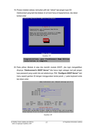 19. Proses instalasi selesai, kemudian pilih tab ”reboot” tapi jangan lupa CD
          Clarkconnect yang tadi kita letakan di cd room harus di lepas/remove, lalu tekan
          tombol enter




                                            Gambar 19




    20. Pada pilihan Module di atas kita memilih module DHCP., jika ingin mengaktifkan
          dhcpnya ”Clarkconnect’s DHCP Server” kita harus login sebagai root jadi jangan
          lupa password yang sudah kita set sebelumnya. Pilih ”Configure DHCP Server” dari
          menu seperti gambar 20 dengan menggunakan tanda panah ↓↑ pada keyboard anda
          lalu tekan enter.




                                             Gambar 20



• Pelatihan Teknisi Jardiknas dan SIM Keu      17                     • Pengelolaan Infrastruktur Jardiknas
 Satker di Lingkungan Depdiknas 2009
 