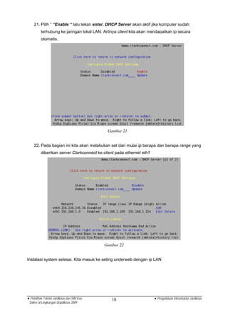 21. Pilih ” “Enable “ lalu tekan enter. DHCP Server akan aktif jika komputer sudah
          terhubung ke jaringan lokal LAN. Artinya client kita akan mendapatkan ip secara
          otomatis.




                                             Gambar 21


    22. Pada bagian ini kita akan melakukan set dari mulai ip berapa dan berapa range yang
          diberikan server Clarkconnect ke client pada ethernet eth1




                                            Gambar 22


Instalasi system selesai. Kita masuk ke seting underweb dengan ip LAN




• Pelatihan Teknisi Jardiknas dan SIM Keu      18                      • Pengelolaan Infrastruktur Jardiknas
 Satker di Lingkungan Depdiknas 2009
 
