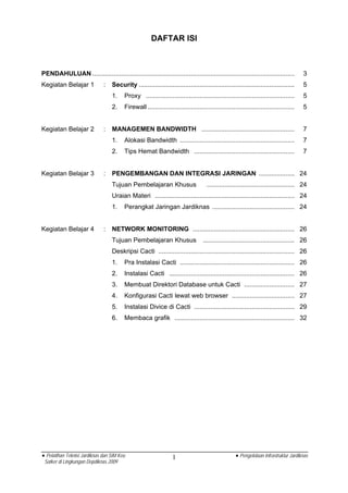 DAFTAR ISI



PENDAHULUAN .................................................................................................................         3
Kegiatan Belajar 1            :   Security .......................................................................................    5
                                  1.    Proxy ...................................................................................     5
                                  2.    Firewall ..................................................................................   5


Kegiatan Belajar 2            :   MANAGEMEN BANDWIDTH ....................................................                            7
                                  1.    Alokasi Bandwidth ................................................................            7
                                  2.    Tips Hemat Bandwidth ........................................................                 7


Kegiatan Belajar 3            :   PENGEMBANGAN DAN INTEGRASI JARINGAN .................... 24
                                  Tujuan Pembelajaran Khusus                        ................................................. 24
                                  Uraian Materi .............................................................................. 24
                                  1.    Perangkat Jaringan Jardiknas .............................................. 24


Kegiatan Belajar 4            :   NETWORK MONITORING ......................................................... 26
                                  Tujuan Pembelajaran Khusus                      ................................................... 26
                                  Deskripsi Cacti ............................................................................ 26
                                  1.    Pra Instalasi Cacti ................................................................ 26
                                  2.    Instalasi Cacti ...................................................................... 26
                                  3.    Membuat Direktori Database untuk Cacti ............................ 27
                                  4.    Konfigurasi Cacti lewat web browser ................................... 27
                                  5.    Instalasi Divice di Cacti ........................................................ 29
                                  6.    Membaca grafik ................................................................... 32




• Pelatihan Teknisi Jardiknas dan SIM Keu                        1                                 • Pengelolaan Infrastruktur Jardiknas
 Satker di Lingkungan Depdiknas 2009
 