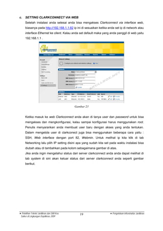 c.   SETTING CLARKCONNECT VIA WEB
     Setelah instalasi anda selesai anda bisa mengakses Clarkconnect via interface web,
     biasanya pada http://192.168.1.1:82 ip ini di sesuaikan ketika anda set ip di network atau
     interface Ethernet ke client. Kalau anda set default maka yang anda panggil di web yaitu
     192.168.1.1 .




                                            Gambar 23


     Ketika masuk ke web Clarkconnect anda akan di tanya user dan password untuk bisa
     mengakses dan mengkonfigurasi, kalau sampai konfigurasi harus menggunakan root.
     Penulis menyarankan anda membuat user baru dengan akses yang anda tentukan.
     Dalam mengelola user di clarkconect juga bisa menggunakan beberapa cara yaitu :
     SSH, Web interface dengan port 82, Webmin. Untuk melihat ip kita klik di tab
     Networking lalu pilih IP setting disini apa yang sudah kita set pada waktu instalasi bisa
     diubah atau di tambahkan pada kolom sebagaimana gambar di atas.
     Jika anda ingin mengetahui status dari server clarkconnect anda anda dapat melihat di
     tab system di sini akan keluar status dari server clarkconnect anda seperti gambar
     berikut.




• Pelatihan Teknisi Jardiknas dan SIM Keu      19                    • Pengelolaan Infrastruktur Jardiknas
 Satker di Lingkungan Depdiknas 2009
 