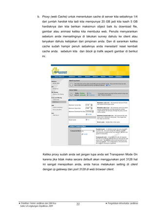 b. Proxy (web Cache) untuk menentukan cache di server kita sebaiknya 1/4
                         dari jumlah hardisk kita tadi kita mempunyai 20 GB jadi kita kasih 5 GB
                         hardisknya dan kita berikan maksimun object baik itu download file,
                         gambar atau animasi ketika kita membuka web. Penulis menyarankan
                         sebelum anda mensetingnya di lakukan survey dahulu ke client atau
                         tanyakan dahulu kebijakan dari pimpinan anda. Dan di sarankan ketika
                         cache sudah hampir penuh sebaiknya anda merestart/ reset kembali
                         cache anda. sebelum kita dan block ip trafik seperti gambar di berikut
                         ini.




                          Ketika proxy sudah anda set jangan lupa anda set Transparen Mode On
                          karena jika tidak maka secara default akan menggunakan port 3128 hal
                          ini sangat merepotkan anda, anda harus melakukan setting di client
                          dengan ip gateway dan port 3128 di web browser client.




• Pelatihan Teknisi Jardiknas dan SIM Keu          22                    • Pengelolaan Infrastruktur Jardiknas
 Satker di Lingkungan Depdiknas 2009
 