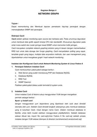 Kegiatan Belajar 4
                                            NETWORK GRAPH



Tujuan :
Dapat memonitoring dan Membuat laporan pemakaian tiap-tiap perangkat dengan
memangfaatkan SNMP dari perangkat.


Diskripsi Cacti:
Cacti adalah aplikasi monitoring open source dan berbasis web. Pada umumnya digunakan
untuk membuat data grafik seperti kinerja CPU dan bandwidth. Khususnya digunakan pada
antar muka switch dan router jaringan lewat SNMP untuk memonitor trafik jaringan.
Cacti merupakan complete network graphing solution yang di desain dengan memanfaatkan
RRD tool untuk data storage dan fungsi graphing. Cacti menyediakan polling yang cepat,
template graph yang bagus, multiple data acquisition methods, dan user management yang
diperbolehkan untuk mengakses graph / hasil network monitoring.


Instalasi dan Konfigurasi Cacti untuk Network Monitoring System di Linux Fedora 8
1.   Persiapan Sebelum instalasi Cacti
     Cacti membutuhkan paket-paket sebagai berikut :
     a.     Web Server yang sudah mendukung PHP dan Database MySQL
     b.     Database MySQL
     c.     RRD Tool
     d.     SNMP Daemon
     Pastikan paket-paket diatas sudah terinstall di system anda.


2.   Instalasi Cacti
     Untuk instalasi Cacti di fedora cukup menggunakan YUM dengan mengetikan
     perintah sebagai berikut :
     #yum –y install cacti
     dengan menggunakan yum dependensi yang diperlukan oleh cacti akan diinstall
     otomatis oleh yum. Setelah Cacti diinstall langkah selanjutnya yaitu membuat database
     yang di butuhkan Cacti, misal dengan nama Cacti. (Dalam membuat database di
     MySQL untuk lebih mudah silahkan menggunakan phpMyAdmin). Setelah database
     selesai dibuat lalu import file cacti.sql(Untuk Fedora 8 file cacti.sql setelah proses
     instalasi dengan YUM selesai disimpan di directori /usr/share/cacti-version/cacti.sql)



• Pelatihan Teknisi Jardiknas dan SIM Keu           26                • Pengelolaan Infrastruktur Jardiknas
 Satker di Lingkungan Depdiknas 2009
 