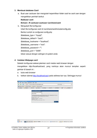 3. Membuat database Cacti
          a. Buat user cactiuser dan mengubah kepemilikan folder cacti ke cacti user dengan
                mengetikkan perintah berikut
                #adduser cacti
                #chown –R cactiuser:cactiuser /usr/share/cacti
          b. Mengubah file konfigurasi
                Ubah file konfigurasi cacti di /usr/share/cacti/include/config.php
                Berikut contoh isi confgurasi config.php
                $database_type = "mysql";
                $database_default = "cacti";
                $database_hostname = "localhost";
                $database_username = "root";
                $database_password = "";
                $database_port = "3306";
                Isikan sesuai dengan setingan di system anda


    4. Instalasi Webpage cacti
          Setelah konfigurasi selesai jalankan cacti melalui web browser dengan
          mengetikkan http://localhost/cacti, yang nantinya akan muncul tampilan seperti
          gambar di bawah ini :
          a.    buka web browser
          b.    ketikan alamat http://localhost/cacti pada address bar nya. Sehingga muncul




• Pelatihan Teknisi Jardiknas dan SIM Keu          27                      • Pengelolaan Infrastruktur Jardiknas
 Satker di Lingkungan Depdiknas 2009
 