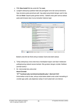 c. Pillih New Install Klik lalu anda klik Tab next,
          d. Langkah selanjutnya pastikan tidak ada peringatan error dan semua berwarna
                hijau terutama pada penentuan path tiap paket yang terkait dengan cacti ini lalu
                Klik tab finish. Seperti pada gambar berikut. Setelah anda yakin semua selesai
                pada web browser akan muncul tampilan halaman login




               Setelah anda klik tab finish artinya instalasi Cacti anda telah selesai.


          e. Tahap selanjutnya untuk anda harus menetapkan kapan cacti akan melakukan
                polling/scaning network secara berkala. Kita gunakan dengan crontab. Ketikkan
                perintah berikut :
          f.    #vi /etc/crontab lalu anda enter
                #cacti Crontab
                */5****cactiuser php /usr/share/cacti/poller.php > /dev/null 2>&1
                Anda ketikan script di atas, artinya script diatas adalah anda sudah mensetting di
                crontab agar poller, php dijalankan setiap 5 menit sekali oleh cron Demon




• Pelatihan Teknisi Jardiknas dan SIM Keu          28                      • Pengelolaan Infrastruktur Jardiknas
 Satker di Lingkungan Depdiknas 2009
 