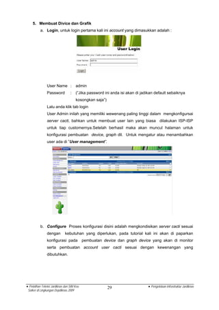 5. Membuat Divice dan Grafik
          a. Login, untuk login pertama kali ini account yang dimasukkan adalah :




                User Name :            admin
                Password          :    (”Jika password ini anda isi akan di jadikan default sebaiknya
                                       kosongkan saja”)
                Lalu anda klik tab login
                User Admin inilah yang memiliki wewenang paling tinggi dalam mengkonfigursai
                server cacti, bahkan untuk membuat user lain yang biasa dilakukan ISP-ISP
                untuk tiap customernya.Setelah berhasil maka akan muncul halaman untuk
                konfigurasi pembuatan device, graph dll. Untuk mengatur atau menambahkan
                user ada di ”User management”.




          b. Configure Proses konfigurasi disini adalah mengkondisikan server cacti sesuai
                dengan        kebutuhan yang diperlukan, pada tutorial kali ini akan di paparkan
                konfigurasi pada            pembuatan device dan graph device yang akan di monitor
                serta pembuatan account user cacti sesuai dengan kewenangan yang
                dibutuhkan.




• Pelatihan Teknisi Jardiknas dan SIM Keu                 29                    • Pengelolaan Infrastruktur Jardiknas
 Satker di Lingkungan Depdiknas 2009
 