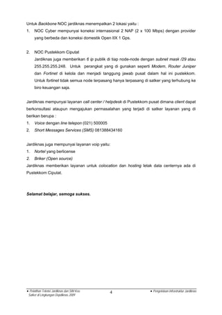 Untuk Backbone NOC jardiknas menempatkan 2 lokasi yaitu :
1.   NOC Cyber mempunyai koneksi internasional 2 NAP (2 x 100 Mbps) dengan provider
     yang berbeda dan koneksi domestik Open IIX 1 Gps.


2.   NOC Pustekkom Ciputat
     Jardiknas juga memberikan 6 ip publik di tiap node-node dengan subnet mask /29 atau
     255.255.255.248. Untuk perangkat yang di gunakan seperti Modem, Router Juniper
     dan Fortinet di kelola dan menjadi tanggung jawab pusat dalam hal ini pustekkom.
     Untuk fortinet tidak semua node terpasang hanya terpasang di satker yang terhubung ke
     biro keuangan saja.


Jardiknas mempunyai layanan call center / helpdesk di Pustekkom pusat dimana client dapat
berkonsultasi ataupun mengajukan permasalahan yang terjadi di satker layanan yang di
berikan berupa :
1.   Voice dengan line telepon (021) 500005
2.   Short Messages Services (SMS) 081388434160


Jardiknas juga mempunyai layanan voip yaitu:
1.   Nortel yang berlicense
2.   Briker (Open source)
Jardiknas memberikan layanan untuk colocation dan hosting letak data centernya ada di
Pustekkom Ciputat.




Selamat belajar, semoga sukses.




• Pelatihan Teknisi Jardiknas dan SIM Keu     4                   • Pengelolaan Infrastruktur Jardiknas
 Satker di Lingkungan Depdiknas 2009
 