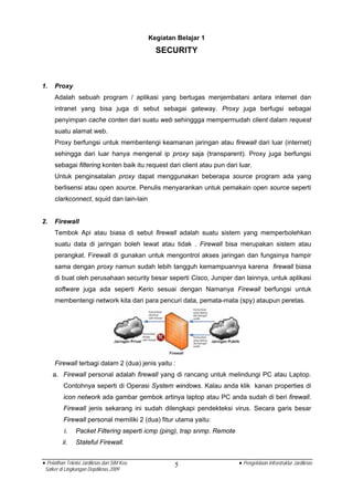 Kegiatan Belajar 1
                                              SECURITY



1.   Proxy
     Adalah sebuah program / aplikasi yang bertugas menjembatani antara internet dan
     intranet yang bisa juga di sebut sebagai gateway. Proxy juga berfugsi sebagai
     penyimpan cache conten dari suatu web sehinggga mempermudah client dalam request
     suatu alamat web.
     Proxy berfungsi untuk membentengi keamanan jaringan atau firewall dari luar (internet)
     sehingga dari luar hanya mengenal ip proxy saja (transparent). Proxy juga berfungsi
     sebagai filtering konten baik itu request dari client atau pun dari luar.
     Untuk penginsatalan proxy dapat menggunakan beberapa source program ada yang
     berlisensi atau open source. Penulis menyarankan untuk pemakain open source seperti
     clarkconnect, squid dan lain-lain


2.   Firewall
     Tembok Api atau biasa di sebut firewall adalah suatu sistem yang memperbolehkan
     suatu data di jaringan boleh lewat atau tidak . Firewall bisa merupakan sistem atau
     perangkat. Firewall di gunakan untuk mengontrol akses jaringan dan fungsinya hampir
     sama dengan proxy namun sudah lebih tangguh kemampuannya karena firewall biasa
     di buat oleh perusahaan security besar seperti Cisco, Juniper dan lainnya, untuk aplikasi
     software juga ada seperti Kerio sesuai dengan Namanya Firewall berfungsi untuk
     membentengi network kita dari para pencuri data, pemata-mata (spy) ataupun peretas.




     Firewall terbagi dalam 2 (dua) jenis yaitu :
     a. Firewall personal adalah firewall yang di rancang untuk melindungi PC atau Laptop.
          Contohnya seperti di Operasi System windows. Kalau anda klik kanan properties di
          icon network ada gambar gembok artinya laptop atau PC anda sudah di beri firewall.
          Firewall jenis sekarang ini sudah dilengkapi pendekteksi virus. Secara garis besar
          Firewall personal memiliki 2 (dua) fitur utama yaitu:
          i.    Packet Filtering seperti icmp (ping), trap snmp. Remote
         ii.    Stateful Firewall.


• Pelatihan Teknisi Jardiknas dan SIM Keu           5                     • Pengelolaan Infrastruktur Jardiknas
 Satker di Lingkungan Depdiknas 2009
 