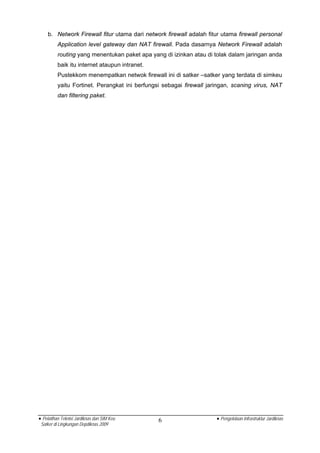 b. Network Firewall fitur utama dari network firewall adalah fitur utama firewall personal
          Application level gateway dan NAT firewall. Pada dasarnya Network Firewall adalah
          routing yang menentukan paket apa yang di izinkan atau di tolak dalam jaringan anda
          baik itu internet ataupun intranet.
          Pustekkom menempatkan netwok firewall ini di satker –satker yang terdata di simkeu
          yaitu Fortinet. Perangkat ini berfungsi sebagai firewall jaringan, scaning virus, NAT
          dan filtering paket.




• Pelatihan Teknisi Jardiknas dan SIM Keu       6                     • Pengelolaan Infrastruktur Jardiknas
 Satker di Lingkungan Depdiknas 2009
 