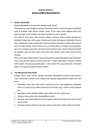 Kegiatan Belajar 2
                                       MANAJEMEN BANDWIDTH



1.   Alokasi Bandwidth
     Apakah Bandwidth di tempat anda bekerja sudah cukup?
     Pada dasarnya para pengguna jaringan khususnya internet mania berapapun bandwidth
     yang di sediakan tidak pernah merasa cukup. Di sini tugas anda sebagai teknisi dan
     admin jaringan untuk mengatur pemakain bandwith di kantor saudara.
     Hal pertama yang perlu anda lakukan adalah membuat skala prioritas penggunaan
     bandwidth (siapa dan untuk siapa). Buatah aturan dalam pemakaian bandwidth di kantor
     anda, berdasarkan skala prioritas jika di kantor saudara kebayakan aplikasi data yang di
     kirim ke pusat buatlah maka komputer atau ip tempat data itu mengirim anda besarkan
     atau dari ip berapa yang anda set khusus buat mengirim data. Karena alokasi bandwith
     itu bagaikan pipa air makin besar pipa yang anda berikan makin besar pula air yang
     mengalir.
     Perlu anda ingat media transmisi yang anda gunakan juga berpengaruh pada bandwidth
     anda. Jadi yakinkan bahwa transmisi anda apa ? sudah standartkah network di tempat
     anda? seperti Topologi yang anda pakai , urutan kabel UTP yang anda pakai. Tata letak
     switch / hub juga berpengaruh dalam network


2.   Tips Menghemat Bandwidth
     Sebagai Admin anda berhak mengatur pemakain Bandwidth di tempat anda bekerja,
     untuk memberikan jaminan suatu network atau aplikasi dapat berjalan dengan baik dan
     lancar.
     a.     Pasanglah Proxy Jika anda sudah mempunyai proxy, ada pengaturan bandwidth
            karena di server proxy sudah menyimpan cache web yang sudah di buka pertama
            kali.
     b.     Mematikan semua Update software atau sistem PC dan Laptop anda
     c.     Seting di proxy anda untuk menonaktifkan banner
     d.     Gunakan satu saja browser di PC atau laptop anda karena tiap proses sudah punya
            cache sendiri.
     e.     Gunakan layanan web dan mail yang sudah suport AJAX seperti yahoo dan Gmail.




• Pelatihan Teknisi Jardiknas dan SIM Keu           7               • Pengelolaan Infrastruktur Jardiknas
 Satker di Lingkungan Depdiknas 2009
 