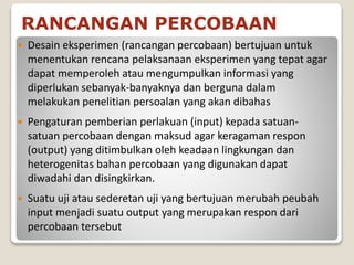 RANCANGAN PERCOBAAN
 Desain eksperimen (rancangan percobaan) bertujuan untuk
menentukan rencana pelaksanaan eksperimen yang tepat agar
dapat memperoleh atau mengumpulkan informasi yang
diperlukan sebanyak-banyaknya dan berguna dalam
melakukan penelitian persoalan yang akan dibahas
 Pengaturan pemberian perlakuan (input) kepada satuan-
satuan percobaan dengan maksud agar keragaman respon
(output) yang ditimbulkan oleh keadaan lingkungan dan
heterogenitas bahan percobaan yang digunakan dapat
diwadahi dan disingkirkan.
 Suatu uji atau sederetan uji yang bertujuan merubah peubah
input menjadi suatu output yang merupakan respon dari
percobaan tersebut
 