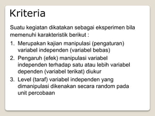 Suatu kegiatan dikatakan sebagai eksperimen bila
memenuhi karakteristik berikut :
1. Merupakan kajian manipulasi (pengaturan)
variabel independen (variabel bebas)
2. Pengaruh (efek) manipulasi variabel
independen terhadap satu atau lebih variabel
dependen (variabel terikat) diukur
3. Level (taraf) variabel independen yang
dimanipulasi dikenakan secara random pada
unit percobaan
Kriteria
 