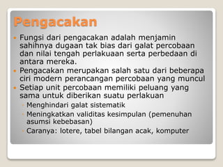 Pengacakan
 Fungsi dari pengacakan adalah menjamin
sahihnya dugaan tak bias dari galat percobaan
dan nilai tengah perlakuaan serta perbedaan di
antara mereka.
 Pengacakan merupakan salah satu dari beberapa
ciri modern perancangan percobaan yang muncul
 Setiap unit percobaan memiliki peluang yang
sama untuk diberikan suatu perlakuan
◦ Menghindari galat sistematik
◦ Meningkatkan validitas kesimpulan (pemenuhan
asumsi kebebasan)
◦ Caranya: lotere, tabel bilangan acak, komputer
 