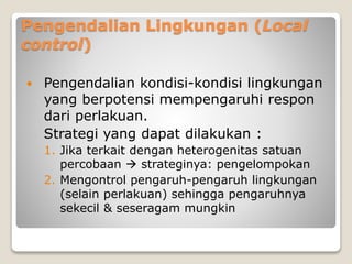 Pengendalian Lingkungan (Local
control)
 Pengendalian kondisi-kondisi lingkungan
yang berpotensi mempengaruhi respon
dari perlakuan.
Strategi yang dapat dilakukan :
1. Jika terkait dengan heterogenitas satuan
percobaan  strateginya: pengelompokan
2. Mengontrol pengaruh-pengaruh lingkungan
(selain perlakuan) sehingga pengaruhnya
sekecil & seseragam mungkin
 