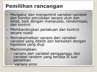 Pemilihan rancangan
 Mengatur dan mengontrol variabel-variabel
dan kondisi percobaan secara utuh dan
ketat, baik dengan manipulasi, randomisasi,
dan kontrol
 Membandingkan perlakuan dan kontrol
secara nyata
 Memaksimalkan varians dari variabel-
variabel yang diteliti dan berkaitan dengan
hipotesis yang diuji
 Meminimalkan:
 varians dari variabel pengganggu dan
variabel random yang berada di luar
penelitian
 varians error
 