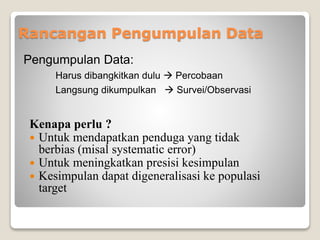 Rancangan Pengumpulan Data
Kenapa perlu ?
 Untuk mendapatkan penduga yang tidak
berbias (misal systematic error)
 Untuk meningkatkan presisi kesimpulan
 Kesimpulan dapat digeneralisasi ke populasi
target
Pengumpulan Data:
Harus dibangkitkan dulu  Percobaan
Langsung dikumpulkan  Survei/Observasi
 