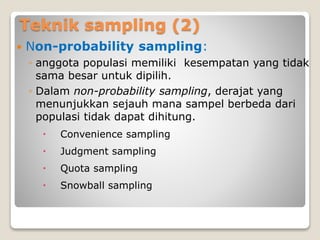 Teknik sampling (2)
 Non-probability sampling:
◦ anggota populasi memiliki kesempatan yang tidak
sama besar untuk dipilih.
◦ Dalam non-probability sampling, derajat yang
menunjukkan sejauh mana sampel berbeda dari
populasi tidak dapat dihitung.
 Convenience sampling
 Judgment sampling
 Quota sampling
 Snowball sampling
 