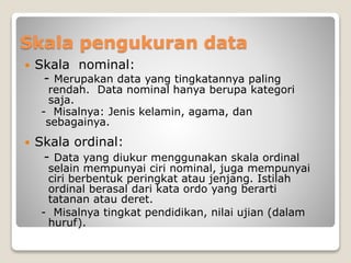 Skala pengukuran data
 Skala nominal:
- Merupakan data yang tingkatannya paling
rendah. Data nominal hanya berupa kategori
saja.
- Misalnya: Jenis kelamin, agama, dan
sebagainya.
 Skala ordinal:
- Data yang diukur menggunakan skala ordinal
selain mempunyai ciri nominal, juga mempunyai
ciri berbentuk peringkat atau jenjang. Istilah
ordinal berasal dari kata ordo yang berarti
tatanan atau deret.
- Misalnya tingkat pendidikan, nilai ujian (dalam
huruf).
 