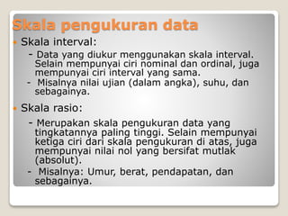 Skala pengukuran data
 Skala interval:
- Data yang diukur menggunakan skala interval.
Selain mempunyai ciri nominal dan ordinal, juga
mempunyai ciri interval yang sama.
- Misalnya nilai ujian (dalam angka), suhu, dan
sebagainya.
 Skala rasio:
- Merupakan skala pengukuran data yang
tingkatannya paling tinggi. Selain mempunyai
ketiga ciri dari skala pengukuran di atas, juga
mempunyai nilai nol yang bersifat mutlak
(absolut).
- Misalnya: Umur, berat, pendapatan, dan
sebagainya.
 
